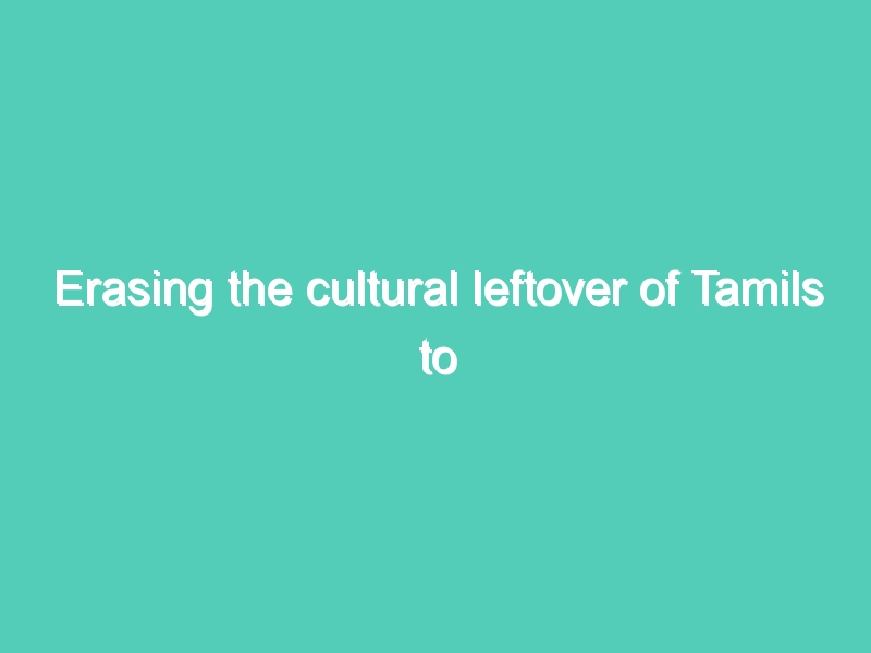 Erasing the cultural leftover of Tamils to convert Sri Lanka into Sinhala country