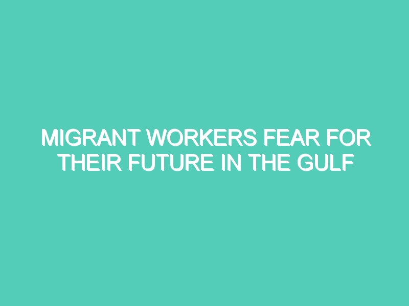 MIGRANT WORKERS FEAR FOR THEIR FUTURE IN THE GULF